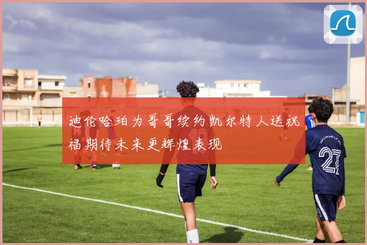 迪伦哈珀为哥哥续约凯尔特人送祝福期待未来更辉煌表现
