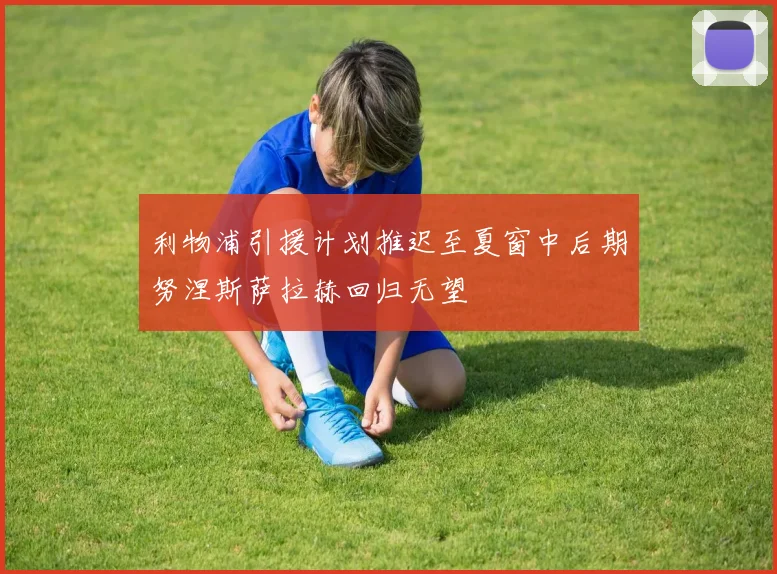 利物浦引援计划推迟至夏窗中后期努涅斯萨拉赫回归无望