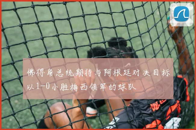 佛得角总统期待与阿根廷对决目标以1-0小胜梅西领军的球队