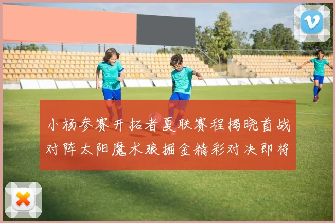 小杨参赛开拓者夏联赛程揭晓首战对阵太阳魔术狼掘金精彩对决即将开启