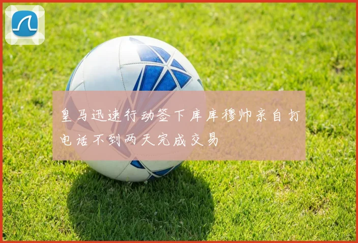 皇马迅速行动签下库库穆帅亲自打电话不到两天完成交易