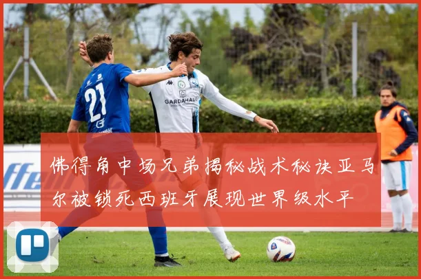 佛得角中场兄弟揭秘战术秘诀亚马尔被锁死西班牙展现世界级水平