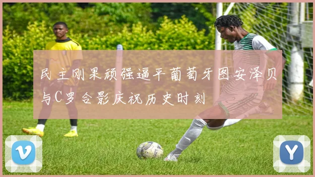 民主刚果顽强逼平葡萄牙图安泽贝与C罗合影庆祝历史时刻