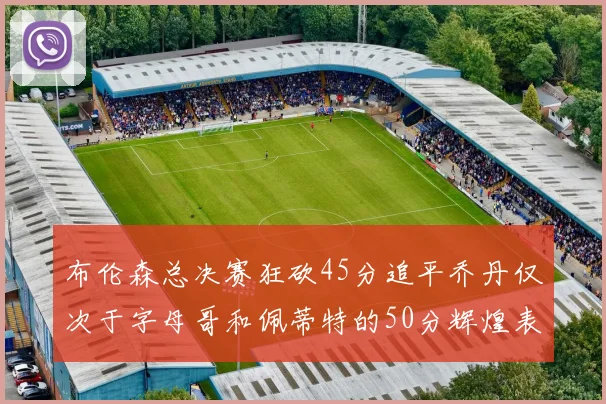 布伦森总决赛狂砍45分追平乔丹仅次于字母哥和佩蒂特的50分辉煌表现