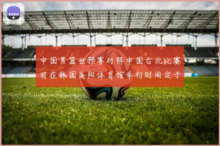 中国男篮世预赛对阵中国台北比赛将在韩国高阳体育馆举行时间定于7月6日