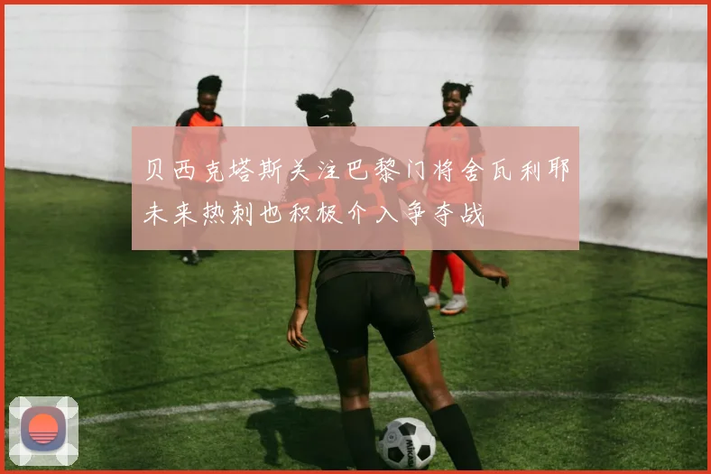 贝西克塔斯关注巴黎门将舍瓦利耶未来热刺也积极介入争夺战