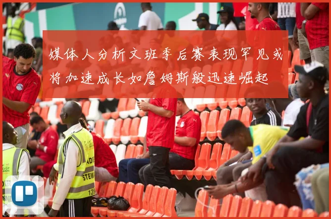 媒体人分析文班季后赛表现罕见或将加速成长如詹姆斯般迅速崛起