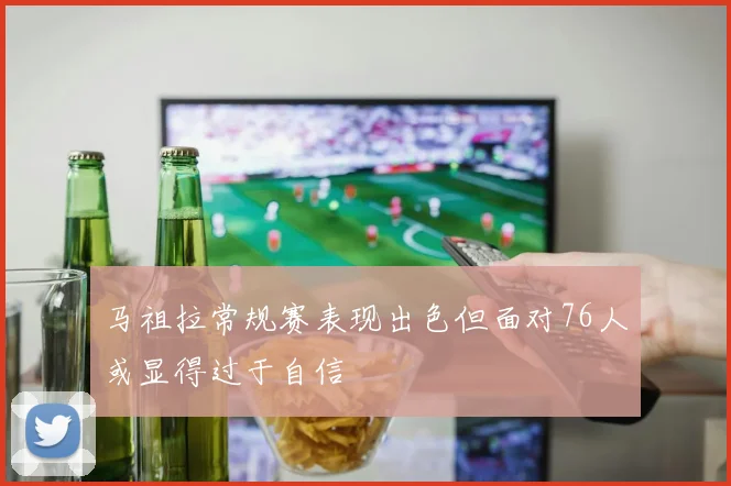 马祖拉常规赛表现出色但面对76人或显得过于自信