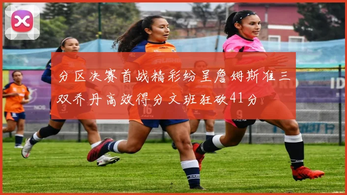 分区决赛首战精彩纷呈詹姆斯准三双乔丹高效得分文班狂砍41分