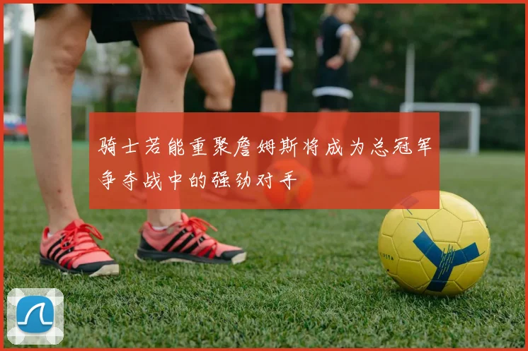 骑士若能重聚詹姆斯将成为总冠军争夺战中的强劲对手
