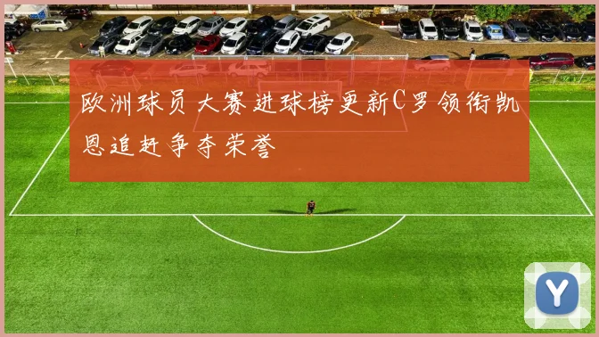 欧洲球员大赛进球榜更新C罗领衔凯恩追赶争夺荣誉