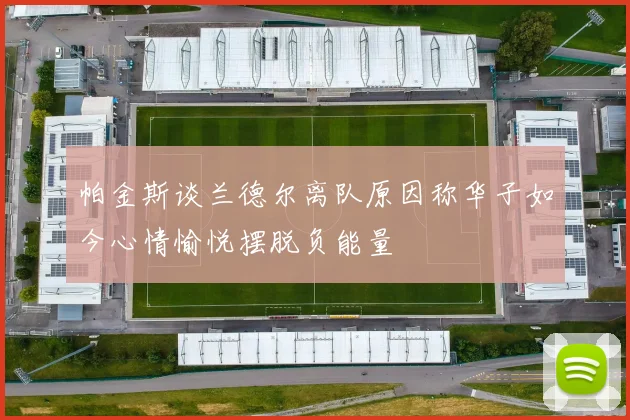 帕金斯谈兰德尔离队原因称华子如今心情愉悦摆脱负能量
